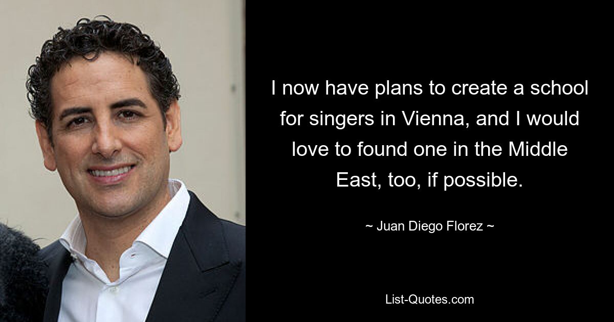 I now have plans to create a school for singers in Vienna, and I would love to found one in the Middle East, too, if possible. — © Juan Diego Florez