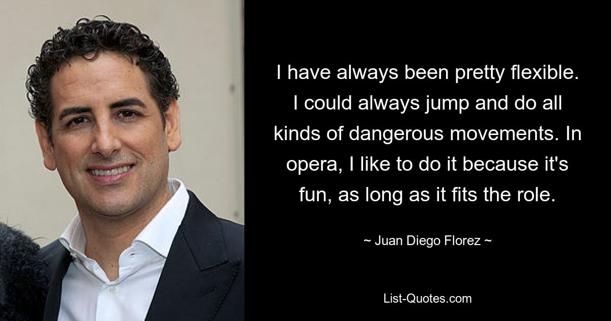 I have always been pretty flexible. I could always jump and do all kinds of dangerous movements. In opera, I like to do it because it's fun, as long as it fits the role. — © Juan Diego Florez