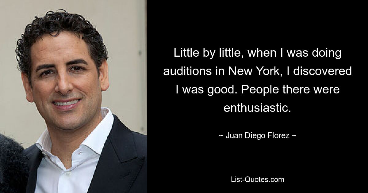 Little by little, when I was doing auditions in New York, I discovered I was good. People there were enthusiastic. — © Juan Diego Florez