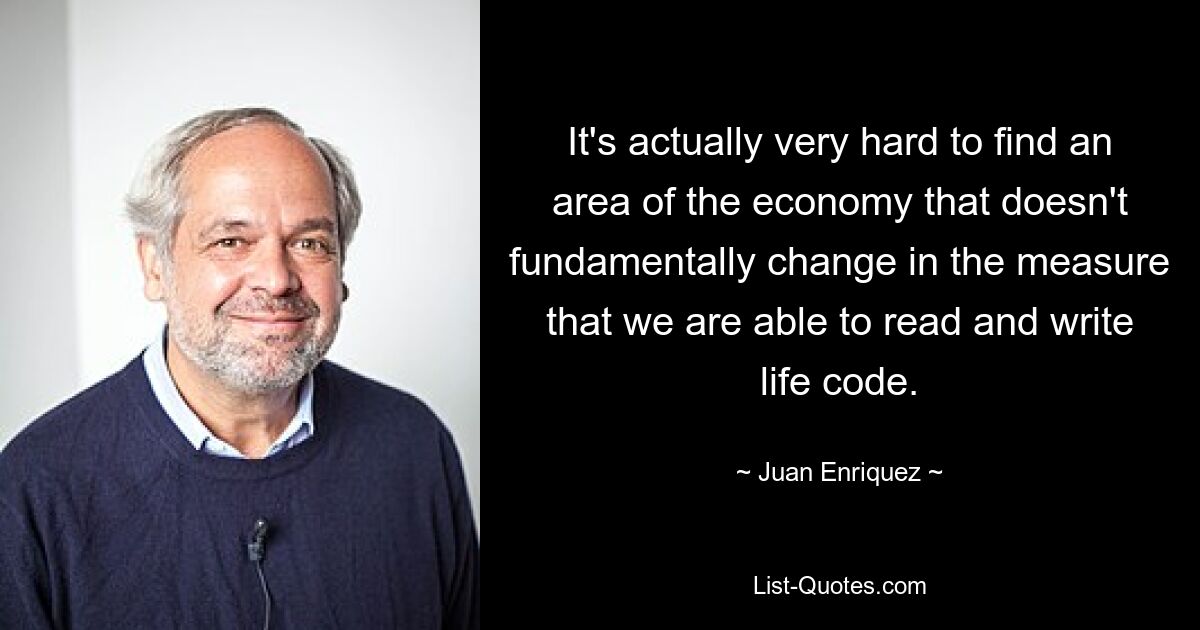 It's actually very hard to find an area of the economy that doesn't fundamentally change in the measure that we are able to read and write life code. — © Juan Enriquez