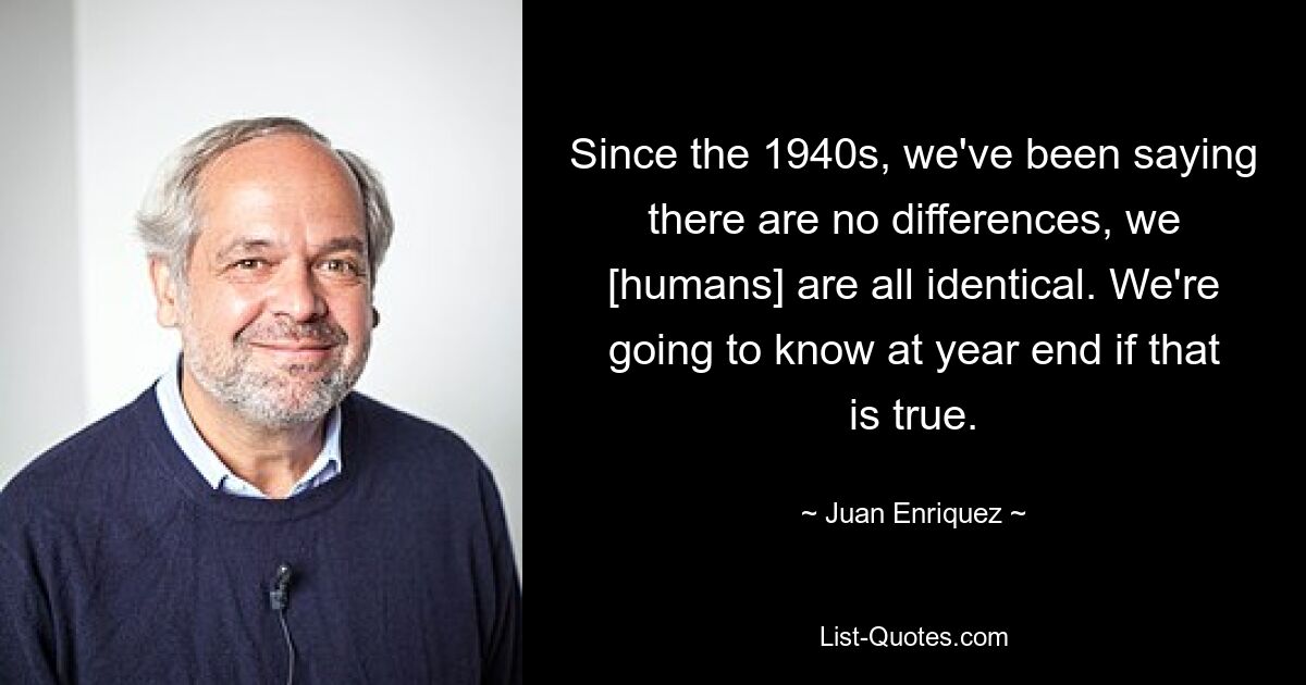 Since the 1940s, we've been saying there are no differences, we [humans] are all identical. We're going to know at year end if that is true. — © Juan Enriquez