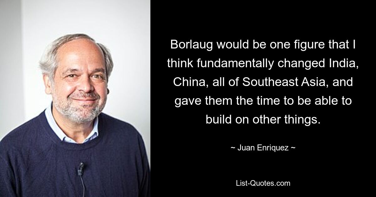 Borlaug would be one figure that I think fundamentally changed India, China, all of Southeast Asia, and gave them the time to be able to build on other things. — © Juan Enriquez