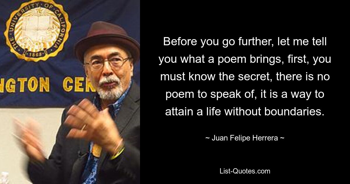 Before you go further, let me tell you what a poem brings, first, you must know the secret, there is no poem to speak of, it is a way to attain a life without boundaries. — © Juan Felipe Herrera