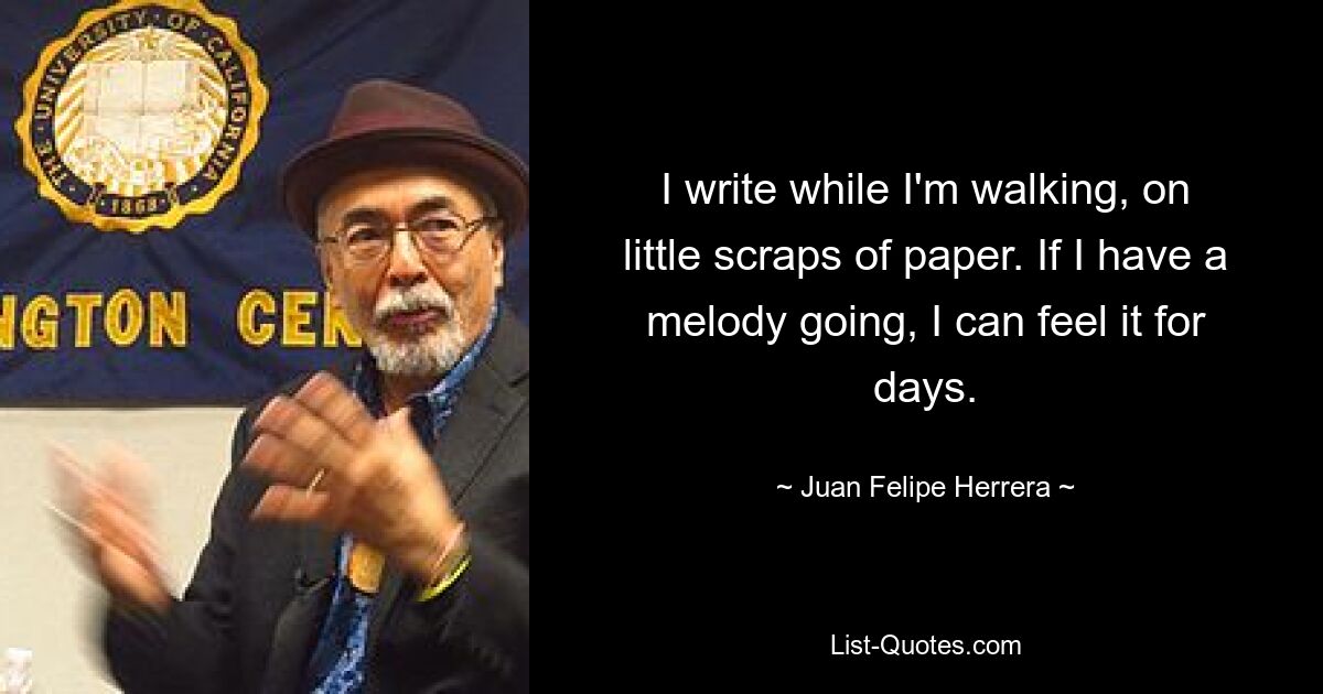 I write while I'm walking, on little scraps of paper. If I have a melody going, I can feel it for days. — © Juan Felipe Herrera