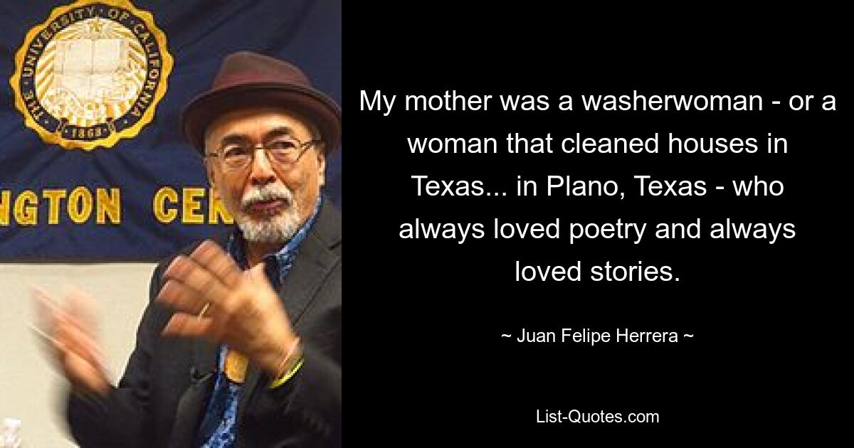 My mother was a washerwoman - or a woman that cleaned houses in Texas... in Plano, Texas - who always loved poetry and always loved stories. — © Juan Felipe Herrera