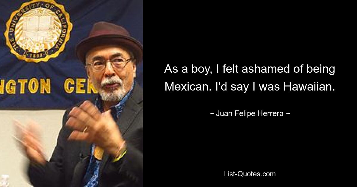 As a boy, I felt ashamed of being Mexican. I'd say I was Hawaiian. — © Juan Felipe Herrera