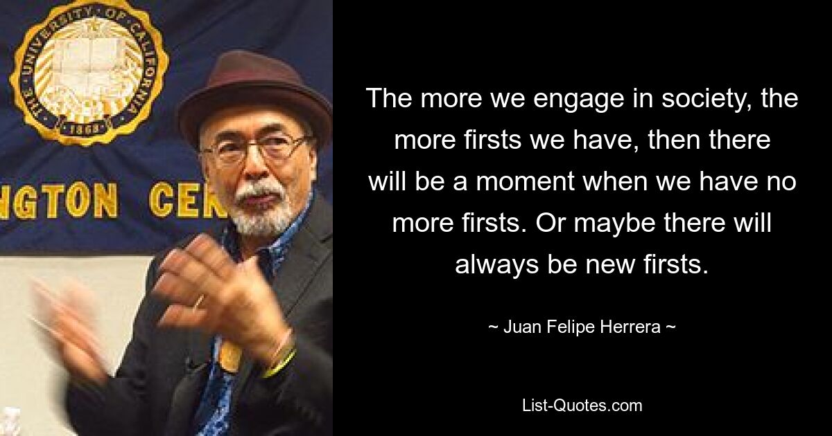 The more we engage in society, the more firsts we have, then there will be a moment when we have no more firsts. Or maybe there will always be new firsts. — © Juan Felipe Herrera