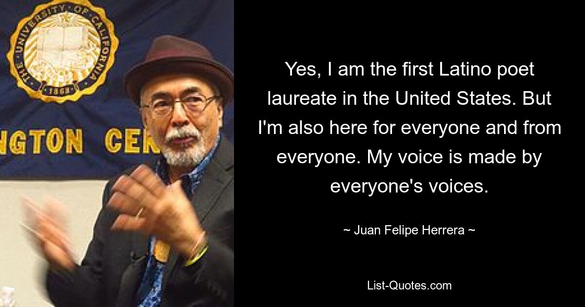 Yes, I am the first Latino poet laureate in the United States. But I'm also here for everyone and from everyone. My voice is made by everyone's voices. — © Juan Felipe Herrera