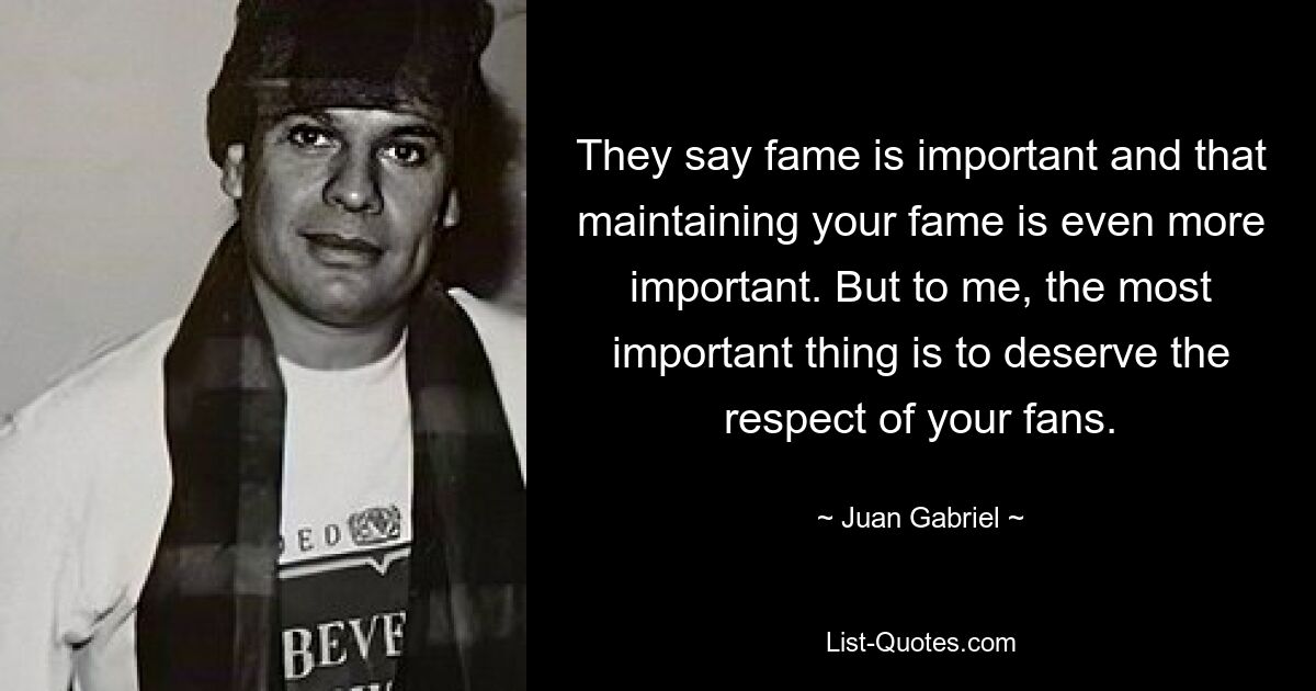 They say fame is important and that maintaining your fame is even more important. But to me, the most important thing is to deserve the respect of your fans. — © Juan Gabriel