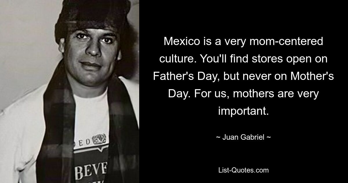 Mexico is a very mom-centered culture. You'll find stores open on Father's Day, but never on Mother's Day. For us, mothers are very important. — © Juan Gabriel