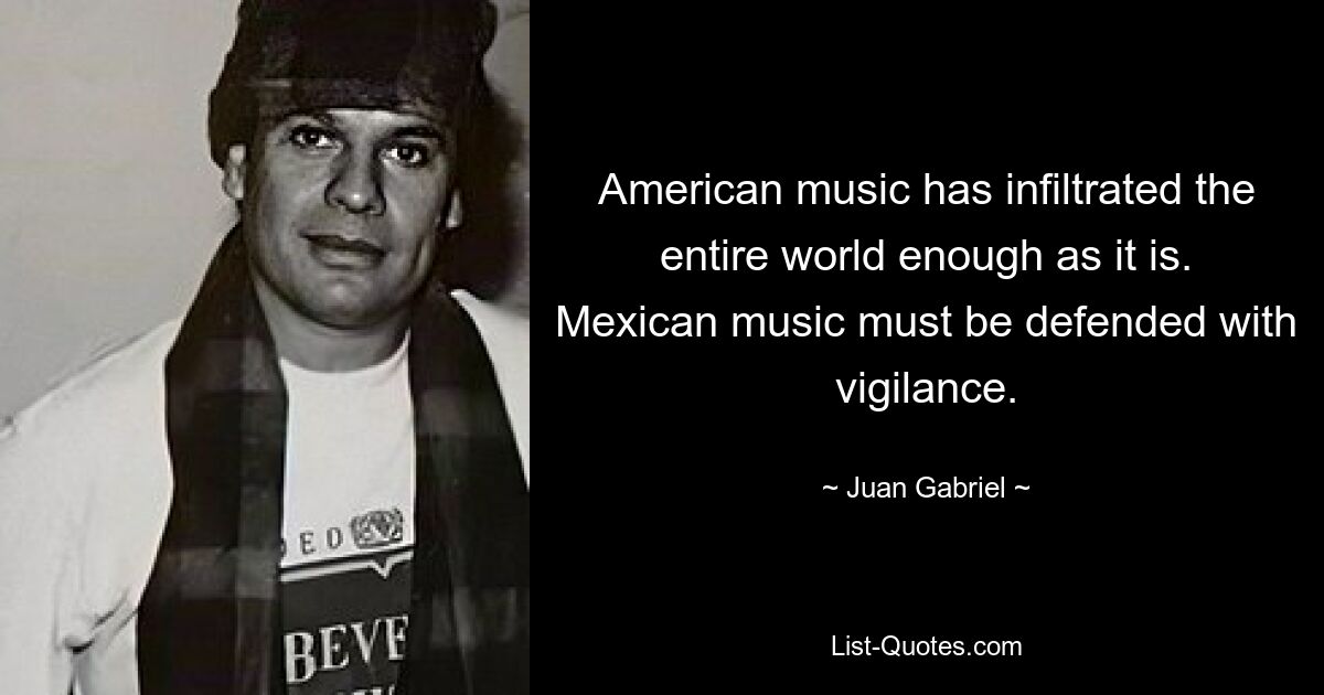 American music has infiltrated the entire world enough as it is. Mexican music must be defended with vigilance. — © Juan Gabriel