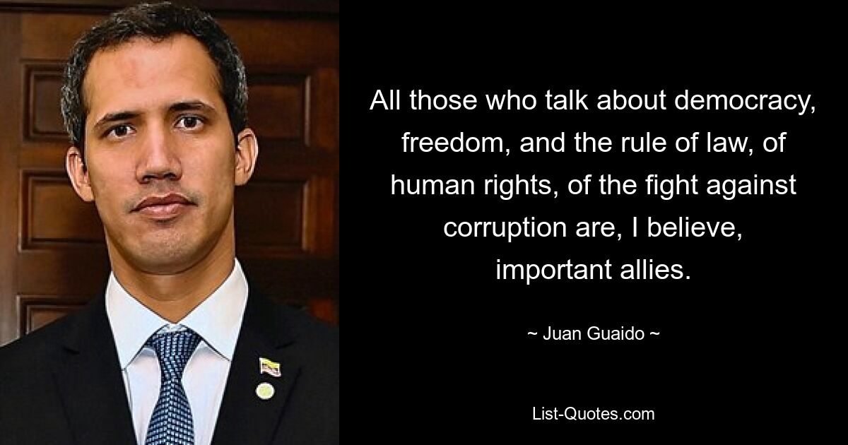 All those who talk about democracy, freedom, and the rule of law, of human rights, of the fight against corruption are, I believe, important allies. — © Juan Guaido