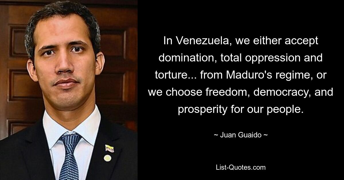 In Venezuela, we either accept domination, total oppression and torture... from Maduro's regime, or we choose freedom, democracy, and prosperity for our people. — © Juan Guaido