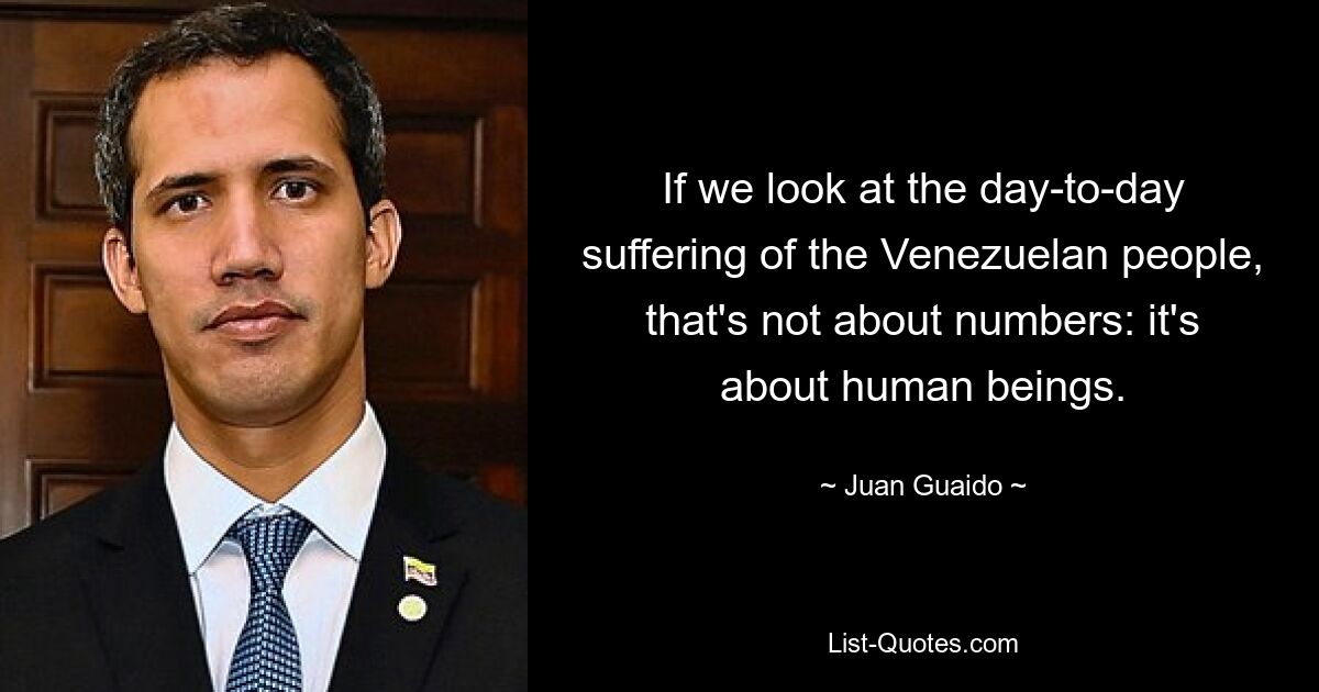 If we look at the day-to-day suffering of the Venezuelan people, that's not about numbers: it's about human beings. — © Juan Guaido