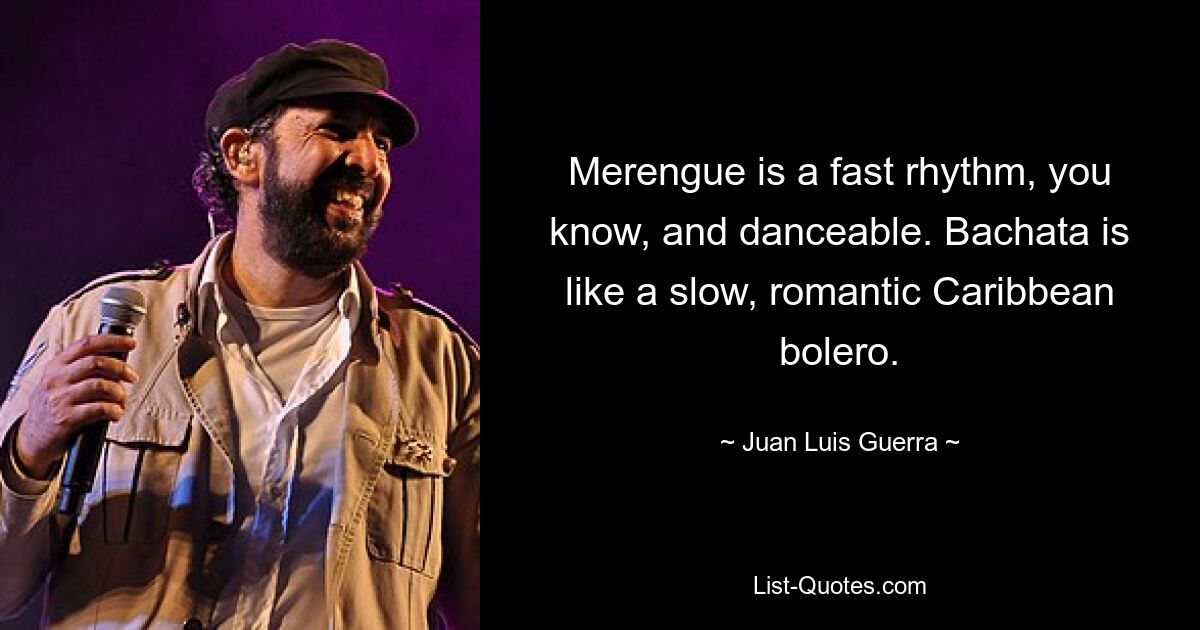 Merengue is a fast rhythm, you know, and danceable. Bachata is like a slow, romantic Caribbean bolero. — © Juan Luis Guerra