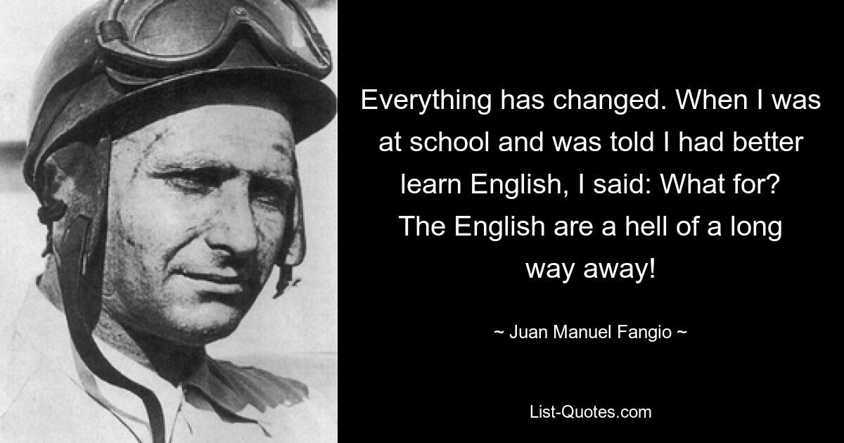 Everything has changed. When I was at school and was told I had better learn English, I said: What for? The English are a hell of a long way away! — © Juan Manuel Fangio