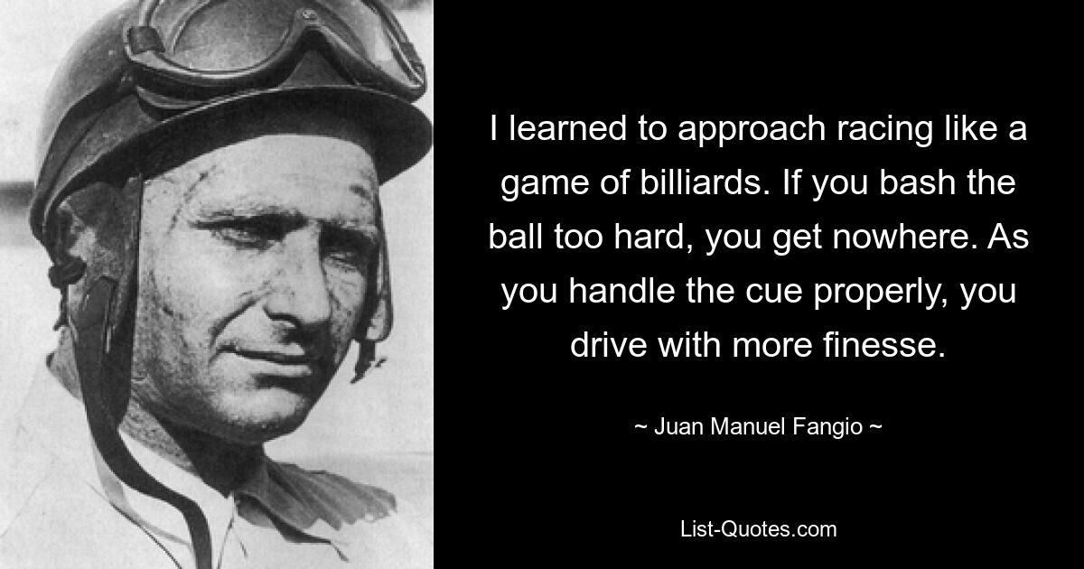 I learned to approach racing like a game of billiards. If you bash the ball too hard, you get nowhere. As you handle the cue properly, you drive with more finesse. — © Juan Manuel Fangio