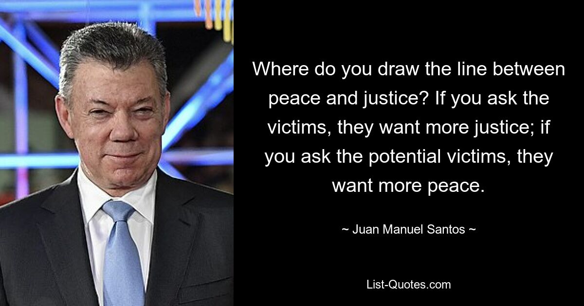 Where do you draw the line between peace and justice? If you ask the victims, they want more justice; if you ask the potential victims, they want more peace. — © Juan Manuel Santos