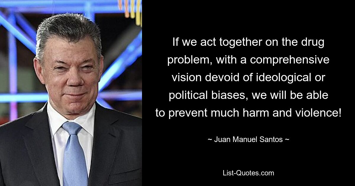 If we act together on the drug problem, with a comprehensive vision devoid of ideological or political biases, we will be able to prevent much harm and violence! — © Juan Manuel Santos