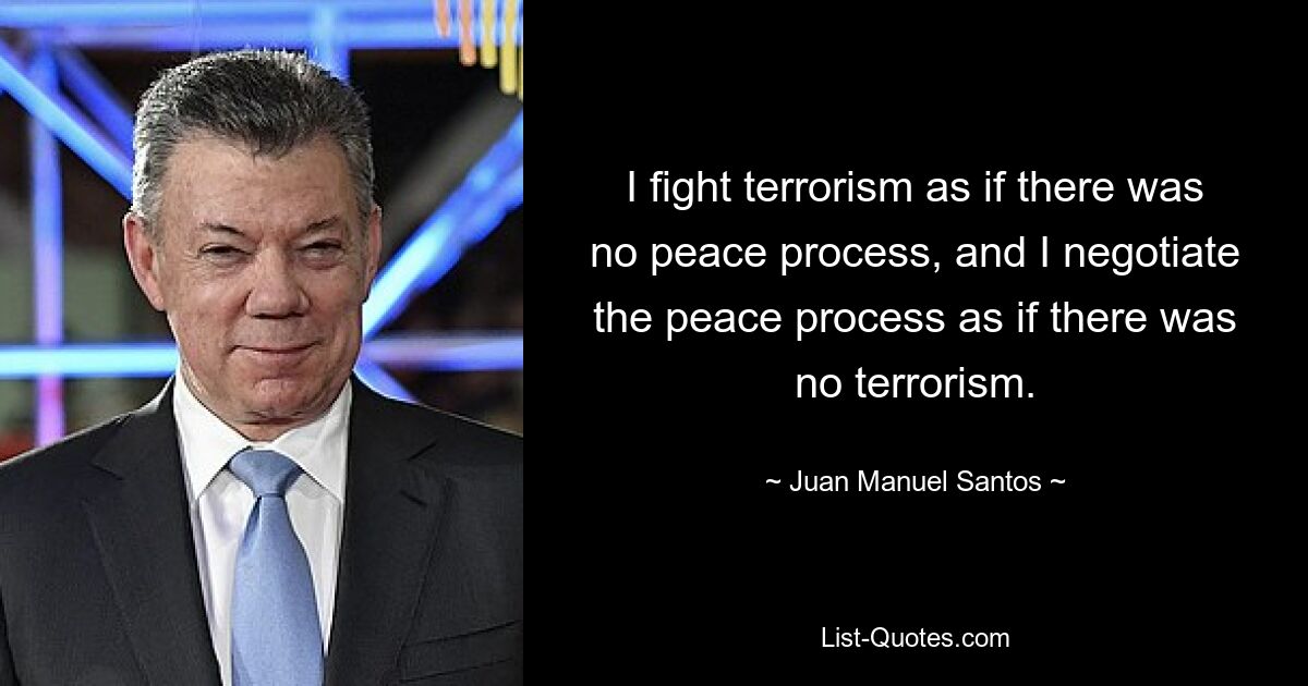 I fight terrorism as if there was no peace process, and I negotiate the peace process as if there was no terrorism. — © Juan Manuel Santos