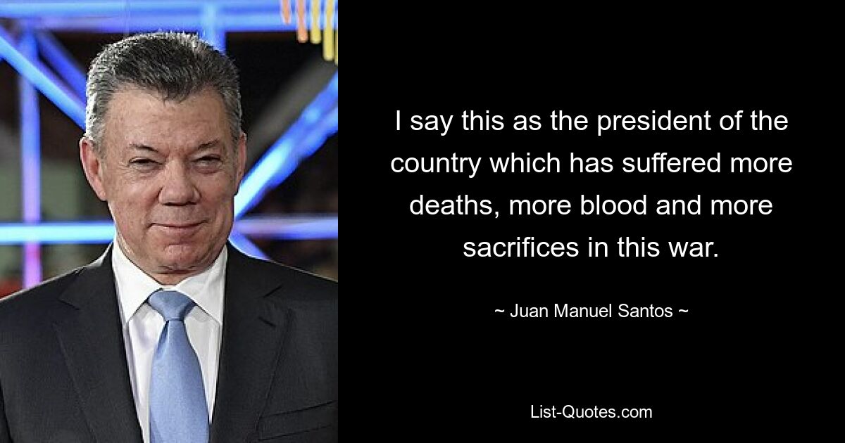 I say this as the president of the country which has suffered more deaths, more blood and more sacrifices in this war. — © Juan Manuel Santos