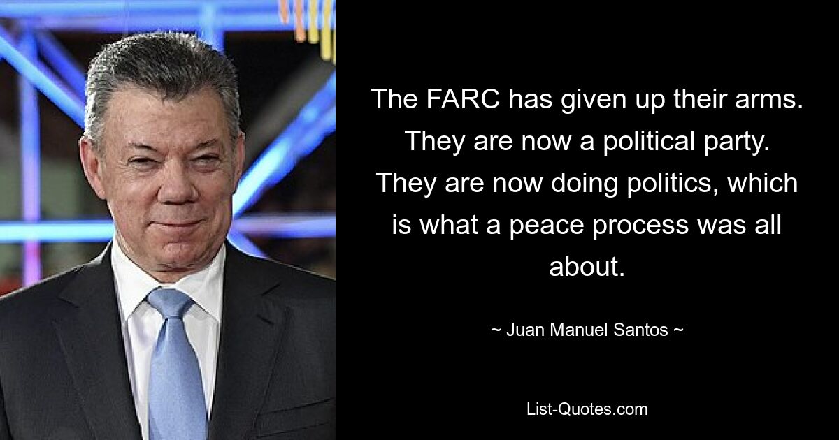 The FARC has given up their arms. They are now a political party. They are now doing politics, which is what a peace process was all about. — © Juan Manuel Santos