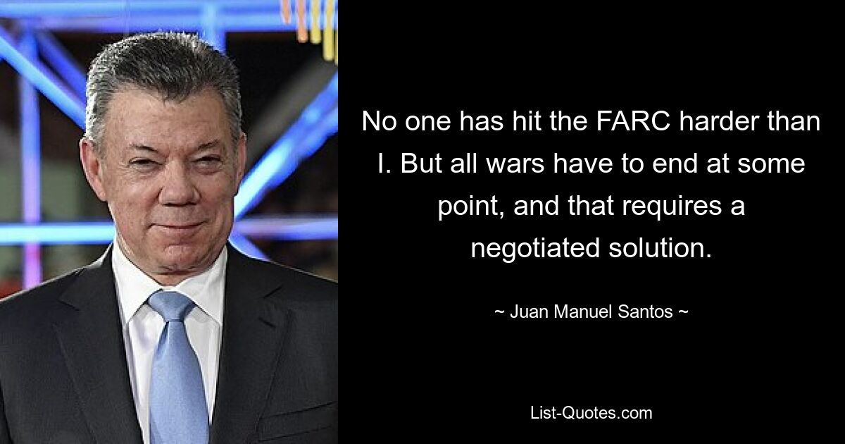 No one has hit the FARC harder than I. But all wars have to end at some point, and that requires a negotiated solution. — © Juan Manuel Santos