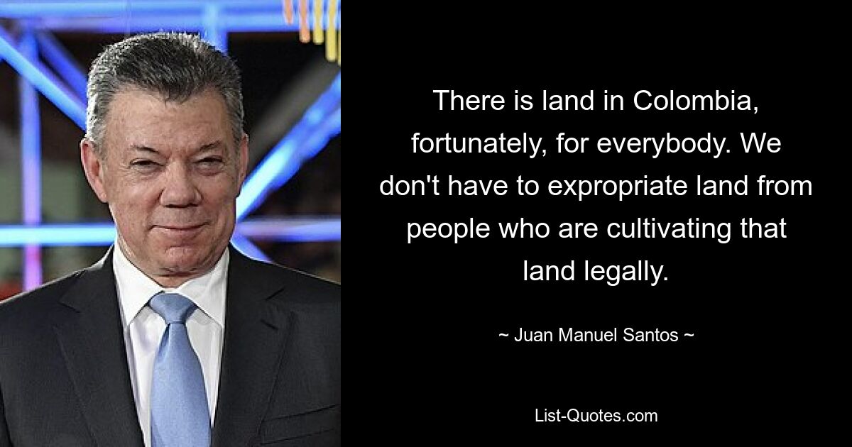 There is land in Colombia, fortunately, for everybody. We don't have to expropriate land from people who are cultivating that land legally. — © Juan Manuel Santos