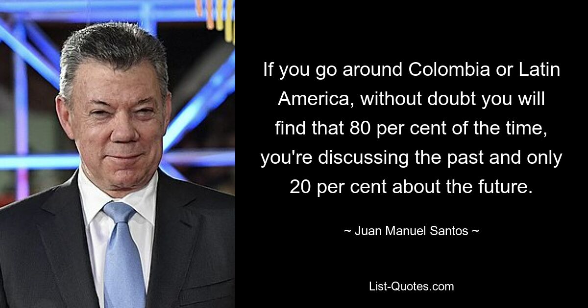 If you go around Colombia or Latin America, without doubt you will find that 80 per cent of the time, you're discussing the past and only 20 per cent about the future. — © Juan Manuel Santos