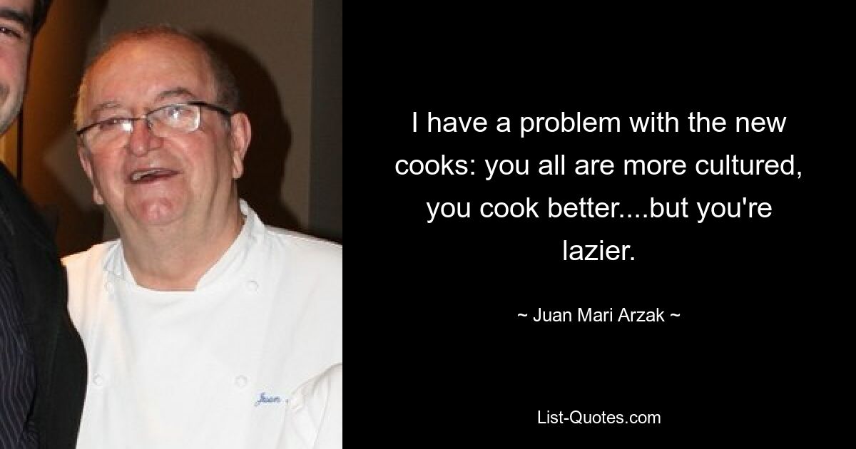 I have a problem with the new cooks: you all are more cultured, you cook better....but you're lazier. — © Juan Mari Arzak