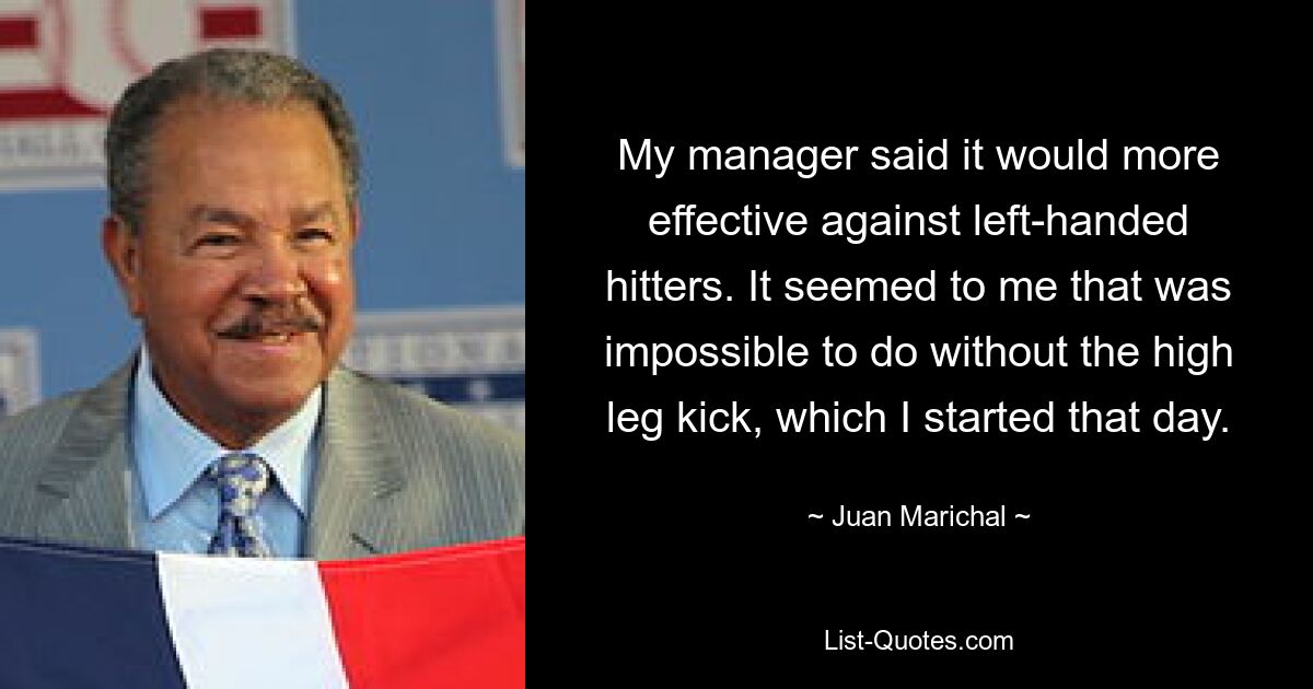 My manager said it would more effective against left-handed hitters. It seemed to me that was impossible to do without the high leg kick, which I started that day. — © Juan Marichal