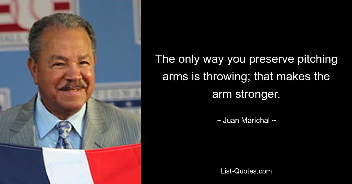 The only way you preserve pitching arms is throwing; that makes the arm stronger. — © Juan Marichal