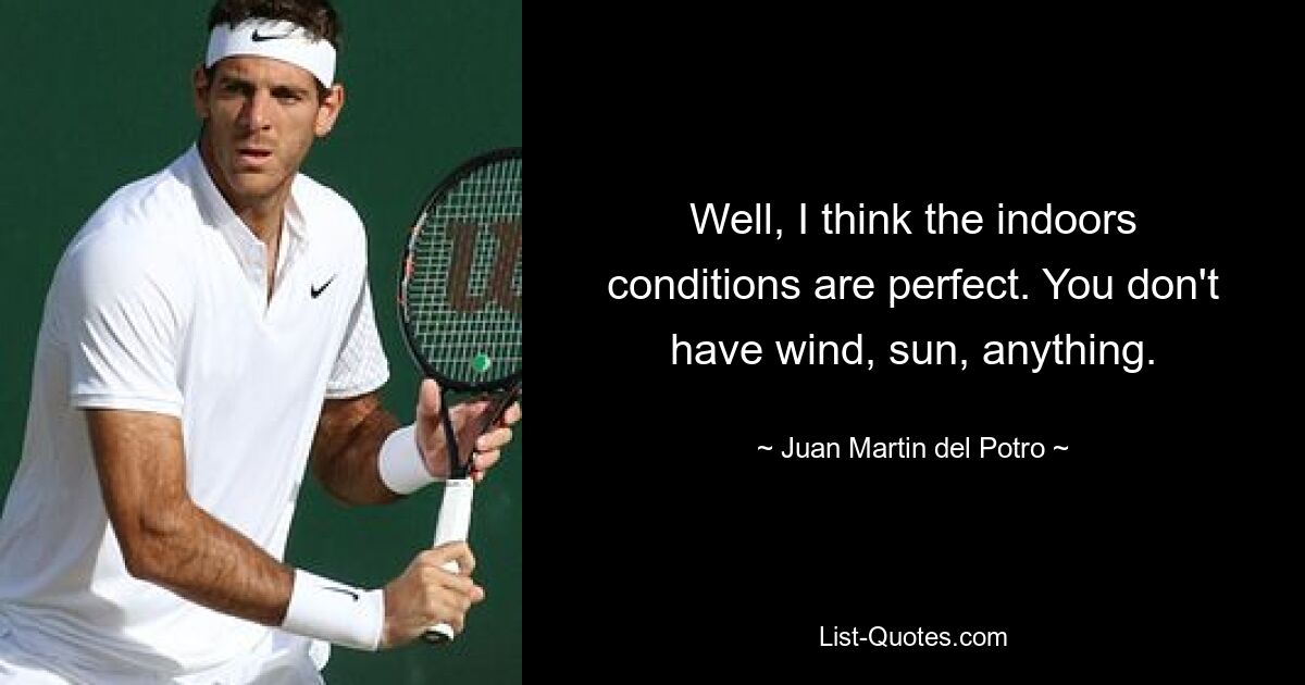 Well, I think the indoors conditions are perfect. You don't have wind, sun, anything. — © Juan Martin del Potro