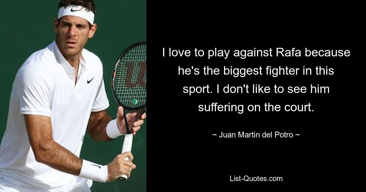 I love to play against Rafa because he's the biggest fighter in this sport. I don't like to see him suffering on the court. — © Juan Martin del Potro