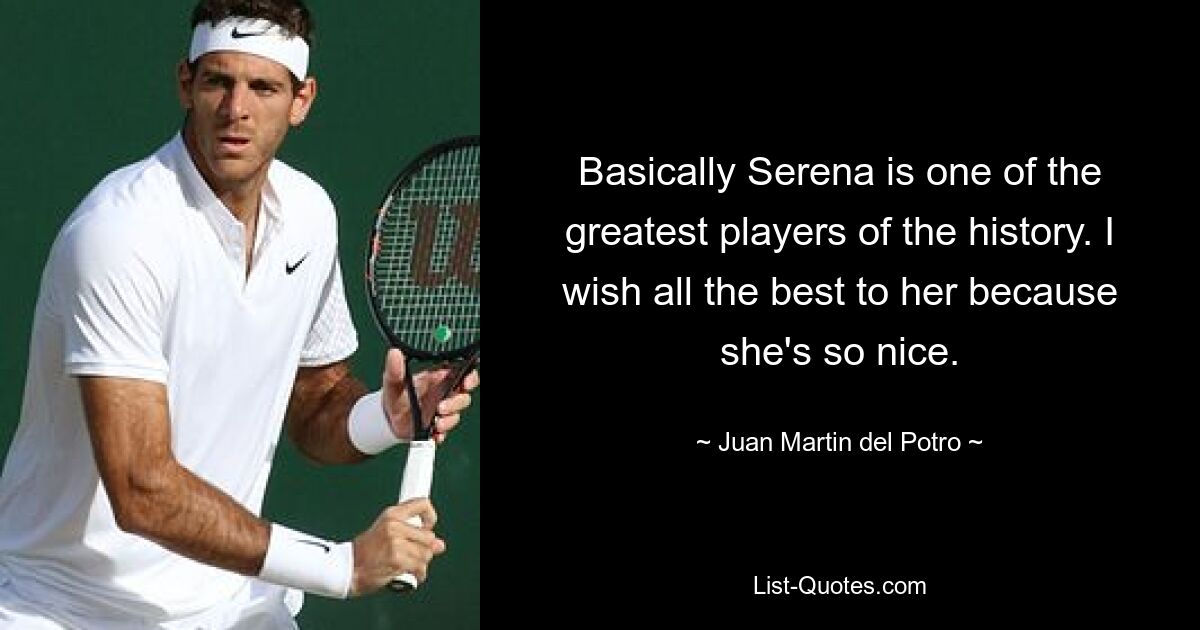 Basically Serena is one of the greatest players of the history. I wish all the best to her because she's so nice. — © Juan Martin del Potro