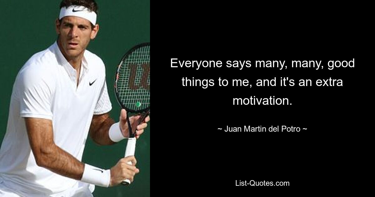 Everyone says many, many, good things to me, and it's an extra motivation. — © Juan Martin del Potro