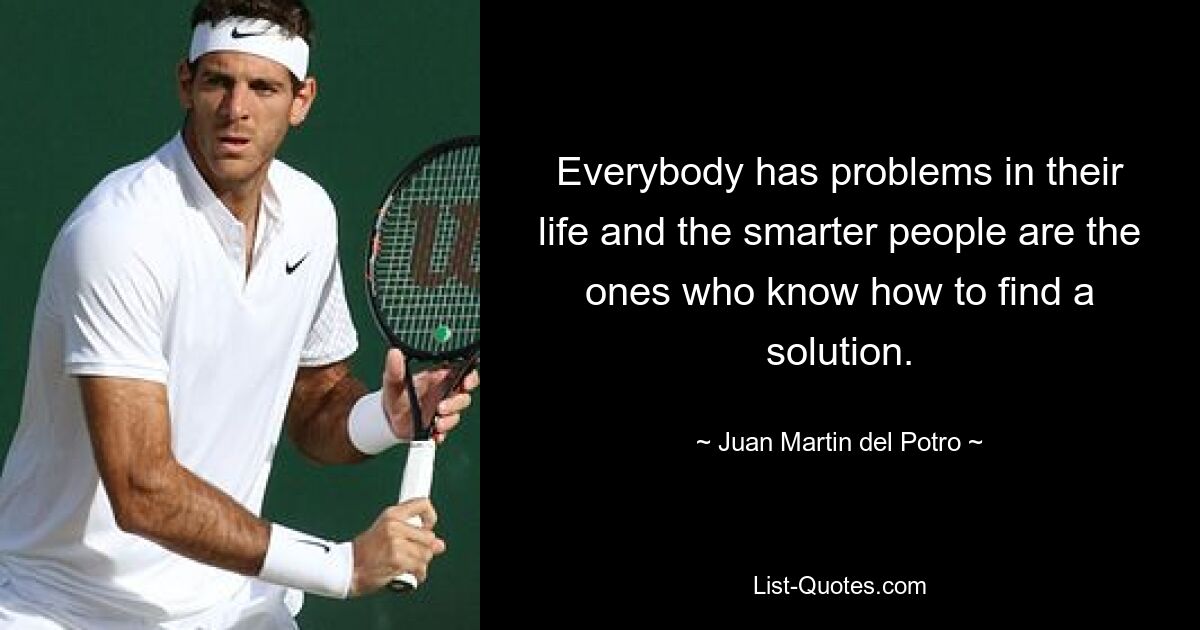 Everybody has problems in their life and the smarter people are the ones who know how to find a solution. — © Juan Martin del Potro