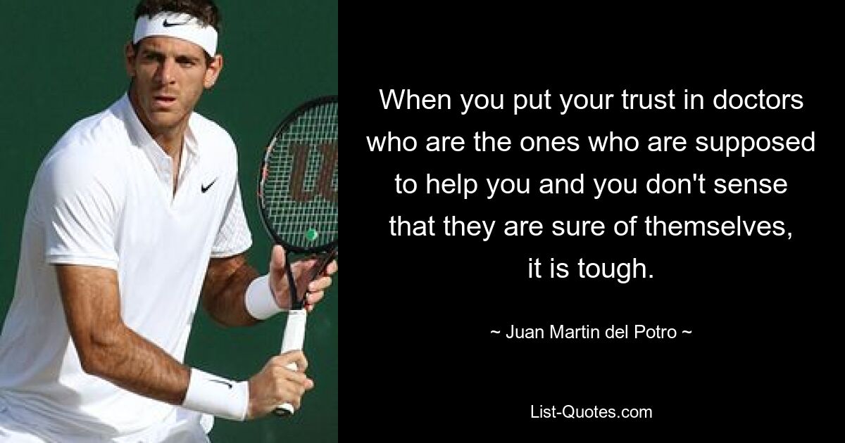 When you put your trust in doctors who are the ones who are supposed to help you and you don't sense that they are sure of themselves, it is tough. — © Juan Martin del Potro