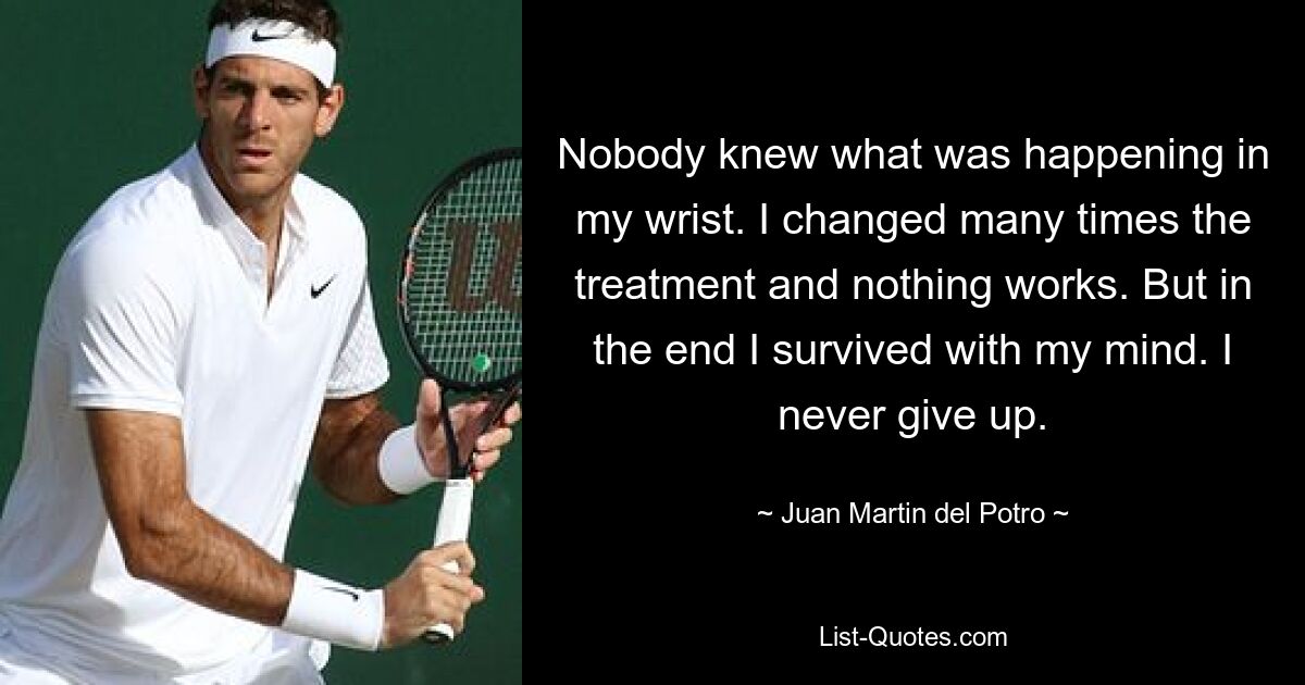 Nobody knew what was happening in my wrist. I changed many times the treatment and nothing works. But in the end I survived with my mind. I never give up. — © Juan Martin del Potro