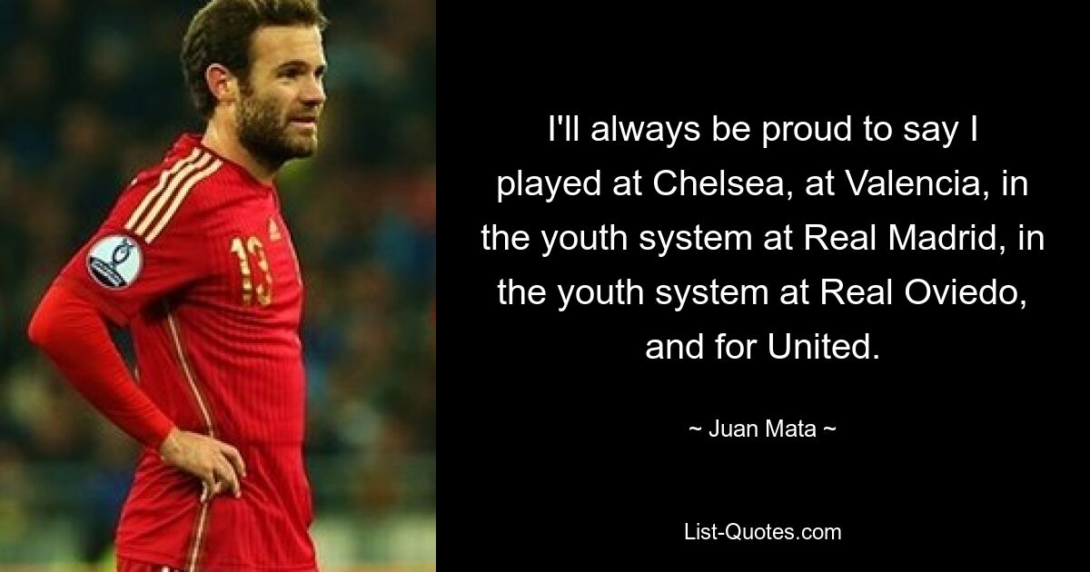 I'll always be proud to say I played at Chelsea, at Valencia, in the youth system at Real Madrid, in the youth system at Real Oviedo, and for United. — © Juan Mata