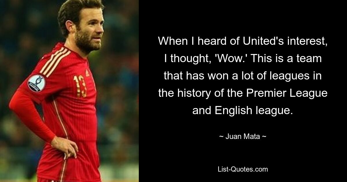 When I heard of United's interest, I thought, 'Wow.' This is a team that has won a lot of leagues in the history of the Premier League and English league. — © Juan Mata