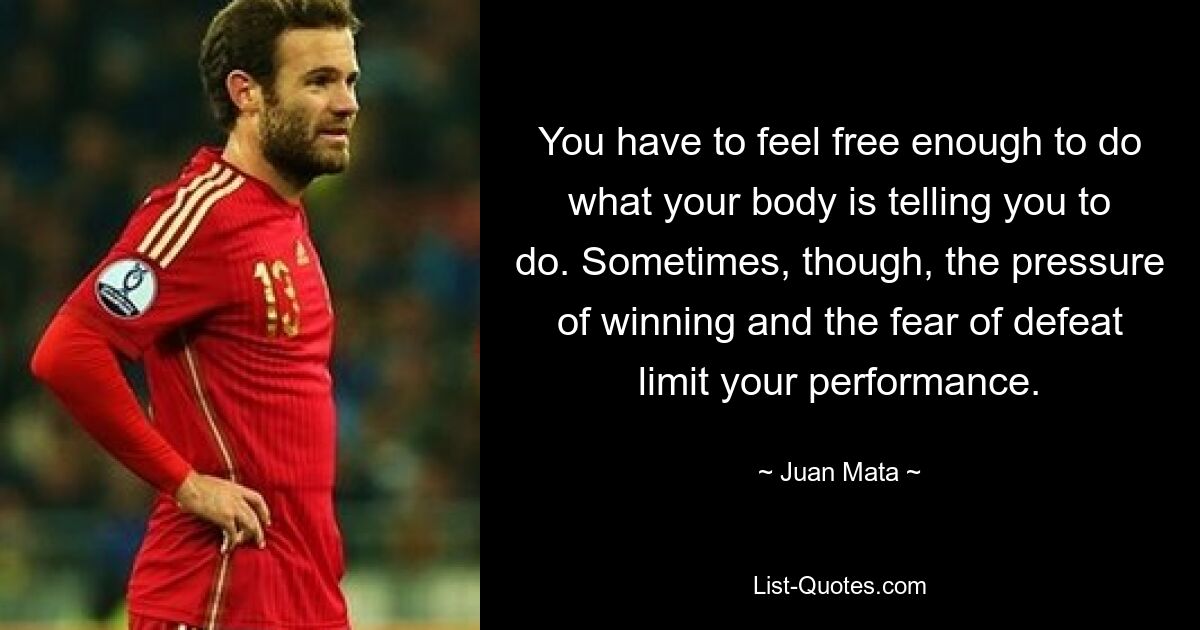 You have to feel free enough to do what your body is telling you to do. Sometimes, though, the pressure of winning and the fear of defeat limit your performance. — © Juan Mata