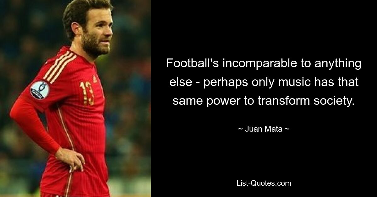 Football's incomparable to anything else - perhaps only music has that same power to transform society. — © Juan Mata