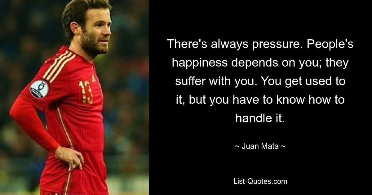 There's always pressure. People's happiness depends on you; they suffer with you. You get used to it, but you have to know how to handle it. — © Juan Mata