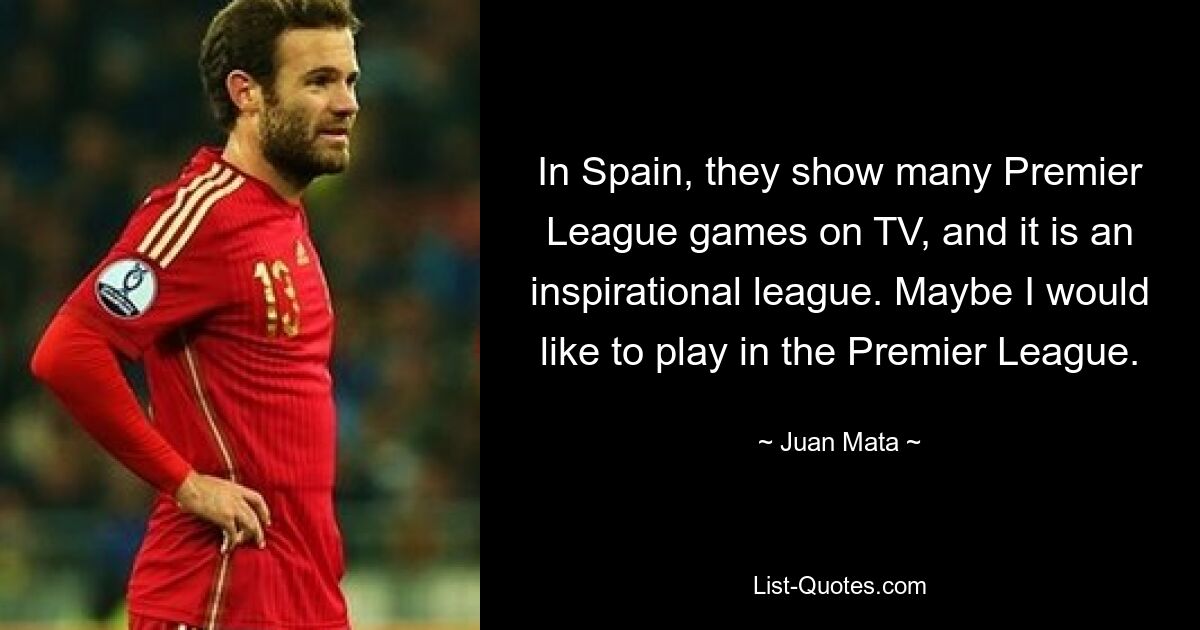 In Spain, they show many Premier League games on TV, and it is an inspirational league. Maybe I would like to play in the Premier League. — © Juan Mata