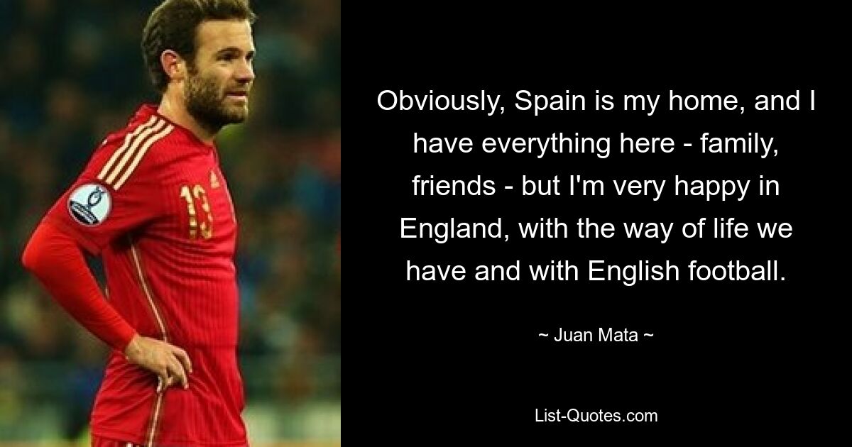 Obviously, Spain is my home, and I have everything here - family, friends - but I'm very happy in England, with the way of life we have and with English football. — © Juan Mata