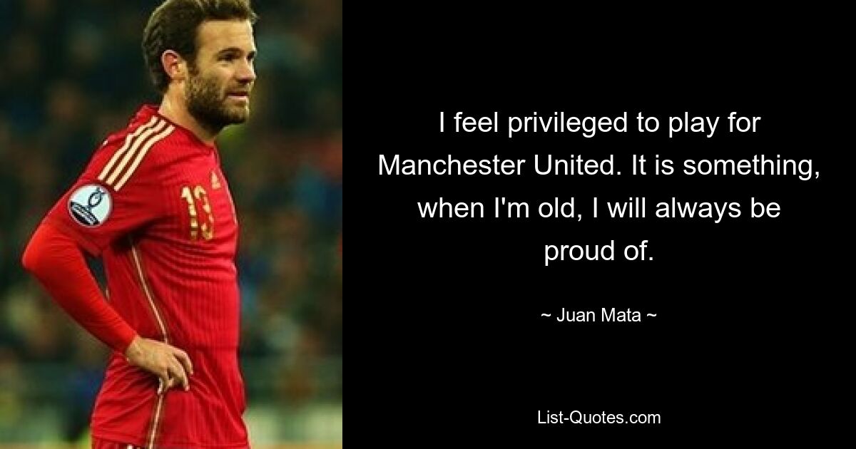 I feel privileged to play for Manchester United. It is something, when I'm old, I will always be proud of. — © Juan Mata