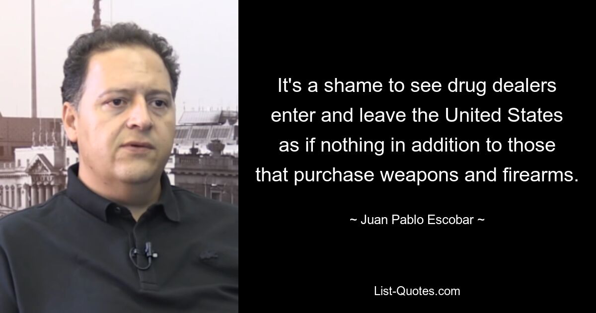 It's a shame to see drug dealers enter and leave the United States as if nothing in addition to those that purchase weapons and firearms. — © Juan Pablo Escobar