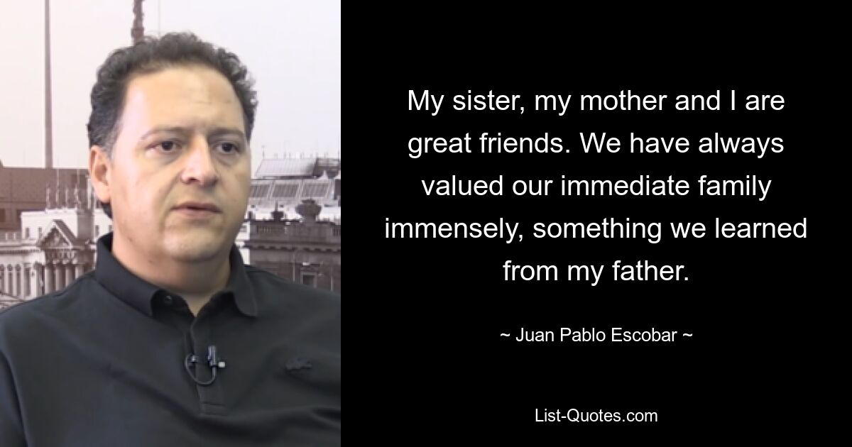 My sister, my mother and I are great friends. We have always valued our immediate family immensely, something we learned from my father. — © Juan Pablo Escobar