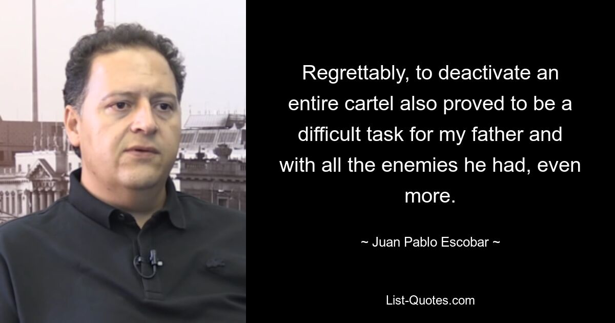 Regrettably, to deactivate an entire cartel also proved to be a difficult task for my father and with all the enemies he had, even more. — © Juan Pablo Escobar